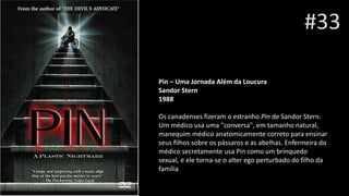 #33
Pin – Uma Jornada Além da Loucura
Sandor Stern
1988
Os canadenses fizeram o estranho Pin de Sandor Stern.
Um médico usa uma "conversa", em tamanho natural,
manequim médico anatomicamente correto para ensinar
seus filhos sobre os pássaros e as abelhas. Enfermeira do
médico secretamente usa Pin como um brinquedo
sexual, e ele torna-se o alter ego perturbado do filho da
família
 