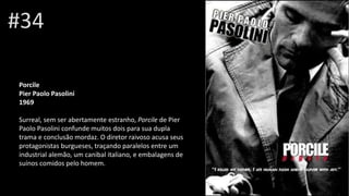 #34
Porcile
Pier Paolo Pasolini
1969
Surreal, sem ser abertamente estranho, Porcile de Pier
Paolo Pasolini confunde muitos dois para sua dupla
trama e conclusão mordaz. O diretor raivoso acusa seus
protagonistas burgueses, traçando paralelos entre um
industrial alemão, um canibal italiano, e embalagens de
suínos comidos pelo homem.
 