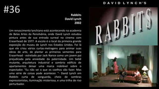 Rabbits
David Lynch
2002
Um renascimento lynchiano está acontecendo na academia
de Belas Artes da Pensilvânia, onde David Lynch estudou
pintura antes de sua entrada surreal no cinema com
Eraserhead de 1977. A escola é o local da primeira grande
exposição do museu de Lynch nos Estados Unidos. Foi lá
que ele criou vários curtas-metragens para animar suas
obras de arte, de plantar as primeiras sementes para
Eraserhead - estrelado por Jack Nance como um jovem pai
prejudicada pela ansiedade da paternidade. Um bebê
mutante, arquitetura industrial e sombrio edifício de
apartamentos deixar uma marca indelével sobre o
espectador. "Eu não sei o que os coelhos vão fazer. Mas
uma série de coisas pode acontecer. "- David Lynch em
Rabbits curta de vanguarda, cheio de sombras
expressionistas, iluminação misteriosa, e uma trilha de riso
perturbador.
#36
 