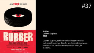 #37
Rubber
Quentin Dupieux
2010
Quentin Dupieux, também conhecido como músico
eletrônico francês Mr. Oizo, fez um filme sobre um pneu
senciente com habilidades telepáticas e intenção
assassina.
 
