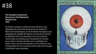 #38
The Hourglass Sanatorium
(Sanatorium Pod Klepsydra)
Wojciech Has
1973
Do diretor corajoso o suficiente para enfrentar uma
adaptação do conhecido romance de Jan Potocki O
Manuscrito de Zaragoza, em O Sanatório Hourglass (uma
adaptação da coleção de história curta de Bruno Schulz)
de Wojciech Has é em setembro, em um mundo em
ruínas onde os comboios que transportam os mortos
para o além e fantasia borrões com a realidade. Um
jovem visita a seu pai moribundo em um sanatório, mas
é empurrado em um mundo de sonho onde ele é forçado
a confrontar suas memórias.
 