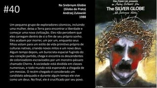 #40
Na Srebrnym Globie
(Globo de Prata)
Andrzej Zulawski
1988
Um pequeno grupo de exploradores cósmicos, incluindo
uma mulher, deixa a Terra para encontrar a liberdade e
começar uma nova civilização. Eles não percebem que
eles carregam dentro de si o fim de seu próprio sonho.
Eles acabam por morrer, um por um, enquanto seus
filhos votam para um estilo de vida primitivo próprio de
culturas nativas, criando novos mitos e um novo deus.
Algum tempo depois, um burocrata espacial fugindo do
seu coração partido, chega e encontra os descendentes
de colonizadores escravizados por um monstro-pássaro
chamado Cherns. A sociedade está dividida em classes
numerosas, e todo mundo está esperando a chegada de
um messias. O recém-chegado é considerado um
candidato adequado e durante algum tempo ele vive
como um deus. No final, ele é crucificado por seu povo.
 