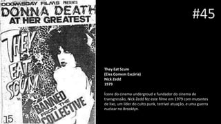 #45
They Eat Scum
(Eles Comem Escória)
Nick Zedd
1979
Ícone do cinema undergroud e fundador do cinema de
transgressão, Nick Zedd fez este filme em 1979 com mutantes
de lixo, um líder do culto punk, terrível atuação, e uma guerra
nuclear no Brooklyn.
 