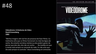 #48
Videodrome: A Síndrome do Vídeo
David Cronenberg
1983
“Minhas imagens vêm de fora do processo de fazer filmes. Eu
realmente acho que os filmes funcionam no nível da lógica de
sonho. No entanto narrativa realista ou eles podem gostar de
pensar que eles são, eles são um sonho. . . . Na medida em que
a mente está sempre no comando de nada. Eu não acho que
ele está sempre no controle.” disse Cronenberg em entrevista.
 