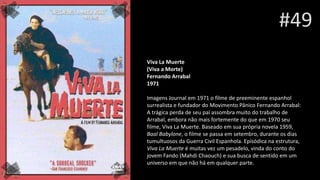 #49
Viva La Muerte
(Viva a Morte)
Fernando Arrabal
1971
Imagens Journal em 1971 o filme de preeminente espanhol
surrealista e fundador do Movimento Pânico Fernando Arrabal:
A trágica perda de seu pai assombra muito do trabalho de
Arrabal, embora não mais fortemente do que em 1970 seu
filme, Viva La Muerte. Baseado em sua própria novela 1959,
Baal Babylone, o filme se passa em setembro, durante os dias
tumultuosos da Guerra Civil Espanhola. Episódica na estrutura,
Viva La Muerte é muitas vez um pesadelo, vinda do conto do
jovem Fando (Mahdi Chaouch) e sua busca de sentido em um
universo em que não há em qualquer parte.
 