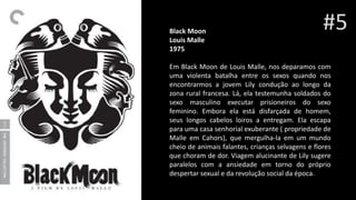 Black Moon
Louis Malle
1975
Em Black Moon de Louis Malle, nos deparamos com
uma violenta batalha entre os sexos quando nos
encontrarmos a jovem Lily condução ao longo da
zona rural francesa. Lá, ela testemunha soldados do
sexo masculino executar prisioneiros do sexo
feminino. Embora ela está disfarçada de homem,
seus longos cabelos loiros a entregam. Ela escapa
para uma casa senhorial exuberante ( propriedade de
Malle em Cahors), que mergulha-la em um mundo
cheio de animais falantes, crianças selvagens e flores
que choram de dor. Viagem alucinante de Lily sugere
paralelos com a ansiedade em torno do próprio
despertar sexual e da revolução social da época.
#5
 