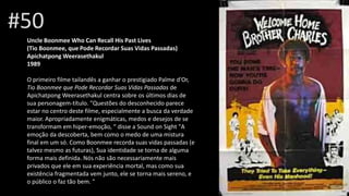 #50
Uncle Boonmee Who Can Recall His Past Lives
(Tio Boonmee, que Pode Recordar Suas Vidas Passadas)
Apichatpong Weerasethakul
1989
O primeiro filme tailandês a ganhar o prestigiado Palme d'Or,
Tio Boonmee que Pode Recordar Suas Vidas Passadas de
Apichatpong Weerasethakul centra sobre os últimos dias de
sua personagem-título. "Questões do desconhecido parece
estar no centro deste filme, especialmente a busca da verdade
maior. Apropriadamente enigmáticas, medos e desejos de se
transformam em hiper-emoção, “ disse a Sound on Sight "A
emoção da descoberta, bem como o medo de uma mistura
final em um só. Como Boonmee recorda suas vidas passadas (e
talvez mesmo as futuras), Sua identidade se torna de alguma
forma mais definida. Nós não são necessariamente mais
privados que ele em sua experiência mortal, mas como sua
existência fragmentada vem junto, ele se torna mais sereno, e
o público o faz tão bem. "
 
