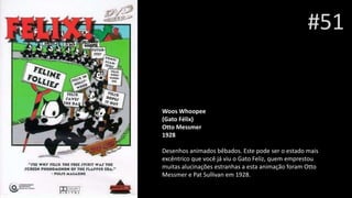 #51
Woos Whoopee
(Gato Félix)
Otto Messmer
1928
Desenhos animados bêbados. Este pode ser o estado mais
excêntrico que você já viu o Gato Feliz, quem emprestou
muitas alucinações estranhas a esta animação foram Otto
Messmer e Pat Sullivan em 1928.
 