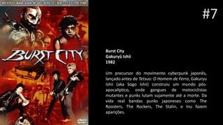 #7
Burst City
Gakuryû Ishii
1982
Um precursor do movimento cyberpunk japonês,
lançado antes de Tetsuo: O Homem de Ferro, Gakuryu
Ishii (aka Sogo Ishii) construiu um mundo pós-
apocalíptico, onde gangues de motociclistas
mutantes e punks lutam sujamente até a morte. Da
vida real bandas punks japoneses como The
Roosters, The Rockers, The Stalin, e Inu fazem
aparições.
 