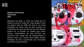 #8
Nekojiru-so (Cat Soup)
Tatsuo Satô
2001
Obcecado por gatos, o artista de mangá que fez
Nekojiru-so (que se traduz em "sopa de gato"), tirou
sua própria vida em 1998, Cat Soup é um anime
psicodélico de Tatsuo Sato no qual encontra um
irmão felino em busca da alma de sua irmã. Nekojiru
poderia ter se tornado um modelo para jovens
artistas, independentes do sexo feminino que
procuram tirar manga fora do relacionamento e
gêneros humor luz", escreve Thom Bailey. História
mitológica de Sato é preenchida com reviravoltas
emocionais surpreendentes.
 