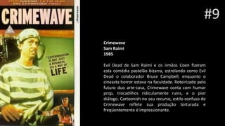 #9
Crimewave Sam Rai
Sam Raimi
1985
Evil Dead de Sam Raimi e os irmãos Coen fizeram
esta comédia pastelão bizarra, estrelando como Evil
Dead o colaborador Bruce Campbell, enquanto o
cineasta horror estava na faculdade. Roteirizado pelo
futuro duo arte-casa, Crimewave conta com humor
prop, trocadilhos ridiculamente ruins, e o pior
diálogo. Cartoonish no seu recurso, estilo confuso de
Crimewave reflete sua produção torturada e
freqüentemente é impressionante.
 