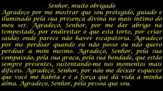 Senhor, muito obrigado
Agradeço por me mostrar que sou protegido, guiado e
iluminado pela sua presença divina no mais íntimo do
meu ser. Agradeço, Senhor, por me dar abrigo na
tempestade, por endireitar o que esta torto, por criar
saídas onde parece não haver escapatória. Agradeço
por me perdoar quando eu não posso ou não quero
perdoar a mim mesmo. Agradeço, Senhor, pela sua
compaixão, pela sua graça, pela sua bondade, que estão
sempre presentes, sustentando-me nos momentos mais
difíceis. Agradeço, Senhor, por não me deixar esquecer
que você me habita e é a força que dá vida a minha
alma. Agradeço, Senhor, pela pessoa que sou.

 