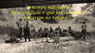 “O tempo não para!
Só a saudade é que faz as coisas
pararem no tempo...”

 