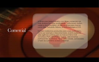 A Filmes para Bailar trabalha com filmes comerciais nos  mais diversos formatos: publicidade, institucional, motion, varejo e documentários. Já fizemos filmes para marcas como Nike, Petrobrás, Natura, Antonio Nobrega e CCE. Também realizamos produções para cases publicitários, como por exemplo o Desconectados, evento realizado  pela agência Luminas para as marcas Intel e CCE noCampus Party 2010.Para o evento, selecionamos participantes de diversos “tipos” pela cidade, convocados  a fazer seus primeiros acessos a internet.  