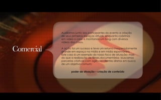 Auxiliamos junto aos participantes do evento a criação  de seus primeiros espaços virtuais, enquanto cobrimos  em video o case e montamos um blog com diversos  videos dos casos. A ação foi um sucesso e teve um retorno inesperadamente grande em espaço na mídia e em mídia espontânea. Este caso é um exemplo do nosso foco de atuação: mais  do que a realização de filmes,documentários  buscamos parcerias criativas com agência clientes diretos em busca  de um objetivo comum:  poder de atuação – criação de conteúdo 
