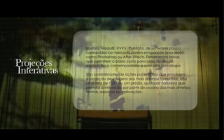 Isadora, Modul8, VVVV, Puridata, de softwares pouco  conhecidos no mercado,porém em poucos anos serão como Photoshop ou After Effects. Ferramentas novas  que permitem o baixo custo para criação de um espaço físico contemporâneo e com alta tecnologia. São possibilidades de ações publicitárias que envolvem  a projeção de imagens dos mais diversos tamanhos, seja  uma tela de 150’’ ou um prédio, qualquer natureza que  permita a interação por parte do usuário das mais diversas formas, espaços ou aplicações. 