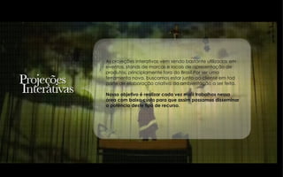 As projeções interativas vem sendo bastante utilizadas em eventos, stands de marcas e locais de apresentação de produtos, principlamente fora do Brasil.Por ser uma ferramenta nova, buscamos estar junto ao cliente em tod parte de elaboração criativa da ambientação a ser feita. Nosso objetivo é realizar cada vez mais trabalhos nessa  área com baixo custo para que assim possamos disseminar a potência deste tipo de recurso. 