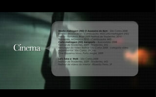 Media-metragem (HD) O Assassino do Bem  - São Carlos 2008 Estréia – Mosca 2010 – Cambuquira, MGCurta-metragem (HD) Verão - Fortaleza, Brazil 2009 Festival de Tiradentes, 2010 - Tiradentes, MGMosca 2010 – Cambuquira, MG  Curta-metragem (HD) Aeroporto  – BuenosAires 2008 Festival de Tiradentes, 2009 - Tiradentes, MG Vencedor do Video festival São Carlos 2008 - categoria vídeo experimental, São Carlos, SPCine  Cine Esquema Novo, Porto Alegre, 2009  Let’s Take a  Walk  - São Carlos,2008 Festival de Tiradentes, 2009 - Tiradentes, MG Festival de vídeos do interior - Ribeirão Preto, SP 