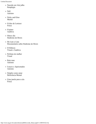 Untitled Document

          Nascido em 4 de julho
          Paraplegia

          Nell
          Autismo

          Nicky and Gino
          Mental

          O óleo de Lorenzo
          Física

          O piano
          Auditiva

          Oitavo dia
          Síndrome de Down

          Do Luto a Luta
          Documentario sobre Síndrome de Down

          O Silêncio
          Visual e Auditiva

          Perfume de mulher
          Visual

          Rain man
          Autismo

          Loucos e Apaixonados
          Autismo

          Simples como amar
          Deficiência Mental

          Uma janela para o céu
          Física




http://www.mj.gov.br/corde/referenciasBiblio/corde_filmes.asp[4/11/2009 09:26:16]
 