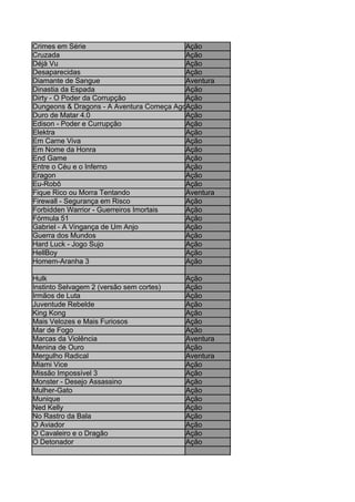 Crimes em Série                           Ação
Cruzada                                   Ação
Déjà Vu                                   Ação
Desaparecidas                             Ação
Diamante de Sangue                        Aventura
Dinastia da Espada                        Ação
Dirty - O Poder da Corrupção              Ação
Dungeons & Dragons - A Aventura Começa Agora
                                          Ação
Duro de Matar 4.0                         Ação
Edison - Poder e Currupção                Ação
Elektra                                   Ação
Em Carne Viva                             Ação
Em Nome da Honra                          Ação
End Game                                  Ação
Entre o Céu e o Inferno                   Ação
Eragon                                    Ação
Eu-Robô                                   Ação
Fique Rico ou Morra Tentando              Aventura
Firewall - Segurança em Risco             Ação
Forbidden Warrior - Guerreiros Imortais   Ação
Fórmula 51                                Ação
Gabriel - A Vingança de Um Anjo           Ação
Guerra dos Mundos                         Ação
Hard Luck - Jogo Sujo                     Ação
HellBoy                                   Ação
Homem-Aranha 3                            Ação

Hulk                                      Ação
Instinto Selvagem 2 (versão sem cortes)   Ação
Irmãos de Luta                            Ação
Juventude Rebelde                         Ação
King Kong                                 Ação
Mais Velozes e Mais Furiosos              Ação
Mar de Fogo                               Ação
Marcas da Violência                       Aventura
Menina de Ouro                            Ação
Mergulho Radical                          Aventura
Miami Vice                                Ação
Missão Impossível 3                       Ação
Monster - Desejo Assassino                Ação
Mulher-Gato                               Ação
Munique                                   Ação
Ned Kelly                                 Ação
No Rastro da Bala                         Ação
O Aviador                                 Ação
O Cavaleiro e o Dragão                    Ação
O Detonador                               Ação
 