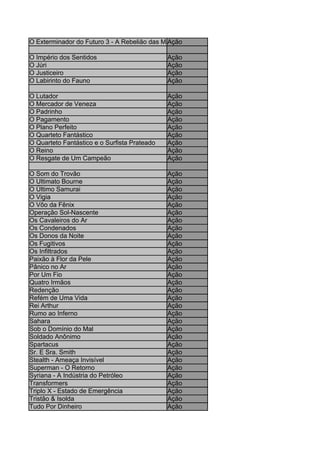 O Exterminador do Futuro 3 - A Rebelião das Máquinas
                                             Ação

O Império dos Sentidos                        Ação
O Júri                                        Ação
O Justiceiro                                  Ação
O Labirinto do Fauno                          Ação

O Lutador                                     Ação
O Mercador de Veneza                          Ação
O Padrinho                                    Ação
O Pagamento                                   Ação
O Plano Perfeito                              Ação
O Quarteto Fantástico                         Ação
O Quarteto Fantástico e o Surfista Prateado   Ação
O Reino                                       Ação
O Resgate de Um Campeão                       Ação

O Som do Trovão                               Ação
O Ultimato Bourne                             Ação
O Último Samurai                              Ação
O Vigia                                       Ação
O Vôo da Fênix                                Ação
Operação Sol-Nascente                         Ação
Os Cavaleiros do Ar                           Ação
Os Condenados                                 Ação
Os Donos da Noite                             Ação
Os Fugitivos                                  Ação
Os Infiltrados                                Ação
Paixão à Flor da Pele                         Ação
Pânico no Ar                                  Ação
Por Um Fio                                    Ação
Quatro Irmãos                                 Ação
Redenção                                      Ação
Refém de Uma Vida                             Ação
Rei Arthur                                    Ação
Rumo ao Inferno                               Ação
Sahara                                        Ação
Sob o Domínio do Mal                          Ação
Soldado Anônimo                               Ação
Spartacus                                     Ação
Sr. E Sra. Smith                              Ação
Stealth - Ameaça Invisível                    Ação
Superman - O Retorno                          Ação
Syriana - A Indústria do Petróleo             Ação
Transformers                                  Ação
Triplo X - Estado de Emergência               Ação
Tristão & Isolda                              Ação
Tudo Por Dinheiro                             Ação
 