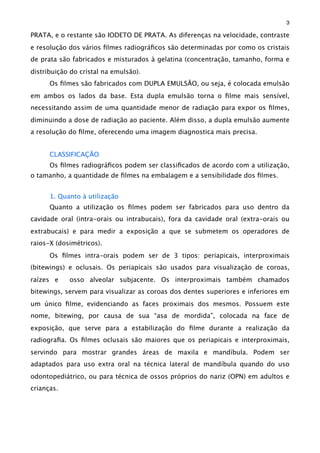 PRATA, e o restante são IODETO DE PRATA. As diferenças na velocidade, contraste
e resolução dos vários ﬁlmes radiográﬁcos são determinadas por como os cristais
de prata são fabricados e misturados à gelatina (concentração, tamanho, forma e
distribuição do cristal na emulsão).
Os ﬁlmes são fabricados com DUPLA EMULSÃO, ou seja, é colocada emulsão
em ambos os lados da base. Esta dupla emulsão torna o ﬁlme mais sensível,
necessitando assim de uma quantidade menor de radiação para expor os ﬁlmes,
diminuindo a dose de radiação ao paciente. Além disso, a dupla emulsão aumente
a resolução do ﬁlme, oferecendo uma imagem diagnostica mais precisa.
CLASSIFICAÇÃO
Os ﬁlmes radiográﬁcos podem ser classiﬁcados de acordo com a utilização,
o tamanho, a quantidade de ﬁlmes na embalagem e a sensibilidade dos ﬁlmes.
1. Quanto à utilização
Quanto a utilização os ﬁlmes podem ser fabricados para uso dentro da
cavidade oral (intra-orais ou intrabucais), fora da cavidade oral (extra-orais ou
extrabucais) e para medir a exposição a que se submetem os operadores de
raios-X (dosimétricos).
Os ﬁlmes intra-orais podem ser de 3 tipos: periapicais, interproximais
(bitewings) e oclusais. Os periapicais são usados para visualização de coroas,
raízes e osso alveolar subjacente. Os interproximais também chamados
bitewings, servem para visualizar as coroas dos dentes superiores e inferiores em
um único ﬁlme, evidenciando as faces proximais dos mesmos. Possuem este
nome, bitewing, por causa de sua “asa de mordida”, colocada na face de
exposição, que serve para a estabilização do ﬁlme durante a realização da
radiograﬁa. Os ﬁlmes oclusais são maiores que os periapicais e interproximais,
servindo para mostrar grandes áreas de maxila e mandíbula. Podem ser
adaptados para uso extra oral na técnica lateral de mandíbula quando do uso
odontopediátrico, ou para técnica de ossos próprios do nariz (OPN) em adultos e
crianças.
3
 