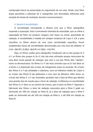 comparação futura na preservação ou seguimento de um caso. Ainda, esse ﬁlme
duplo possibilita a obtenção de 2 radiograﬁas com densidades diferentes pela
variação do tempo de revelação, durante o processamento.
4. Quanto à sensibilidade
A sensibilidade corresponde à eﬁcácia com que o ﬁlme radiográﬁco
responde à exposição. Esta é comumente chamada de velocidade, que se refere à
capacidade do ﬁlme em produzir imagens com maior ou menor quantidade de
radiação. A sensibilidade é medida em röntgen-recíproco (R∗) que é 1/R, e para
classiﬁcar os ﬁlmes dentro de uma certa sensibilidade especíﬁca, foram
estabelecidas faixas de sensibilidades denominadas por uma letra do alfabeto: D
(14,0 - 28,0 R*), E (28,0 - 56,0 R*) e F (56,0 - 112,0 R*).
Hoje, os ﬁlmes usados para radiograﬁas intrabucais são os dos grupos D, E
e F, os ﬁlmes dos grupos A, B e C não são mais utilizados porque necessitam de
uma dose muito grande de radiação, que com o uso dos ﬁlmes dito “rápidos”,
torna-se desnecessária. Os ﬁlmes E e F são mais sensíveis que os D. Isto deve-se
a forma e a disposição dos cristais de halogenetos prata na emulsão. Os cristais
dos ﬁlmes E e F são achatados e tabulares, com um diâmetro médio de 1,6μm e
os cristais dos ﬁlmes D são globulares e com 1μm de diâmetro. Além disso, os
cristais dos ﬁlmes E e F são orientados paralelos com a face do ﬁlme que oferece
uma grande área de secção para o feixe de radiação. A diferença na sensibilidade
dos ﬁlmes E e F deve-se ao número de cristais, que é maior no ﬁlme F. Segundo o
fabricante dos ﬁlmes, a dose de radiação necessária para o ﬁlme E pode ser
diminuída em 50% em relação ao ﬁlme D. Já a dose de radiação para o ﬁlme F
pode ser diminuída em até 20% em relação ao ﬁlme E, e até 60% em relação ao
ﬁlme D.
5
 