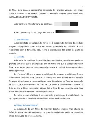 do ﬁlme. Uma imagem radiográﬁca composta de grandes variações de cinzas
claros e escuros é de BAIXO CONTRASTE, também referida como tendo uma
ESCALA LONGA DE CONTRASTE.
Alto Contraste / Escala Curta de Contraste
Baixo Contraste / Escala Longa de Contraste
2. Sensibilidade
A sensibilidade (ou velocidade) refere-se à capacidade do ﬁlme de produzir
imagens radiográﬁcas com maior ou menor quantidade de radiação. E está
relacionada com o tamanho, tipo, forma e distribuição dos grãos de prata da
emulsão.
3. Latitude
A latitude de um ﬁlme é a medida da extensão de exposição que pode ser
gravado com densidades distinguíveis em um ﬁlme, isto é, é a capacidade de um
ﬁlme de ser tanto superexposto como subexposto e produzir imagens aceitáveis
para diagnóstico.
Ex: Existem 3 ﬁlmes, um com sensibilidade D, um com sensibilidade E e um
terceiro com sensibilidade F. Ao realizar radiograﬁas com o ﬁlme de sensibilidade
D, foram feitas imagens com qualidades para diagnóstico na faixa de exposição
de 0,4 à 1,0s. Com o ﬁlme E, na faixa de 0,3 à 0,8s e com o ﬁlme F, com 0,2 à
0,6s. Assim, o ﬁlme com maior latitude foi o ﬁlme D, que permitiu uma faixa
maior de exposição sem ser sub ou superexposto.
Ressalta-se que a latitude é inversamente proporcional à sensibilidade, ou
seja, quanto maior a sensibilidade do ﬁlme, menor será sua latitude.
DETALHE E/OU DEFINIÇÃO
A capacidade de um ﬁlme de registrar detalhes muitos ﬁnos chama-se
deﬁnição, que é um efeito composto da granulação do ﬁlme, poder de resolução,
e tipo de solução de processamento.
7
 
