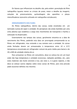 Os fatores que inﬂuenciam no detalhe são, pela ordem: granulação do ﬁlme
radiográﬁco (quanto menor os cristais de prata, maior o detalhe da imagem),
soluções de processamento, quilovoltagem dos aparelhos e placas
intensiﬁcadoras (acessório utilizado em radiograﬁas extrabucais).
ARMAZENAMENTO DOS FILMES
Os ﬁlmes radiográﬁcos, dentro das caixas, estão envolvidos em um
laminado à prova de vapor e umidade. Os periapicais são ainda mantidos por uma
cinta plástica que estabiliza a carga (nos movimentos de transporte) e facilita a
colocação no dispensador.
Externamente nas tampas das caixas, geralmente encontra-se a data de
vencimento dos ﬁlmes, podendo esta data ser prorrogada armazenando-se os
ﬁlmes em refrigerador, mas evitando o seu contato com a umidade. As caixas
ainda fechadas devem ser armazenadas à temperatura entre 10 e 21ºC
(temperatura encontrada em refrigerador comum da parte média para baixo) e de
40 a 60% de umidade relativa do ar.
Para armazenar os ﬁlmes em consultório, deve-se coloca-los em um local
onde não haja temperatura e umidade excessivas, radiações perdidas, etc., pois
estes materiais são muito sensíveis à luz, aos raios x, e à gases vapores, e não
deve-se colocar outros objetos sobre estas caixas de ﬁlmes, pois esta pressão
pode ocasionar defeitos nos mesmos.
8
 