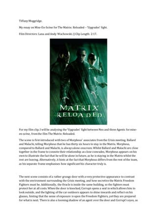 Tiffany Moggridge.
My essay on Mise-En-Scène forThe Matrix: Reloaded – ‘Upgrades’ fight.
Film Directors: Lana and Andy Wachowski.||Clip Length: 2:17.
For my film clip, I willbe analysing the ‘Upgrades’ fight between Neo and three Agents formise-
en-scène, fromthe film The Matrix: Reloaded.
The scene is first introduced withtwo of Morpheus' associates fromthe Crisis meeting, Ballard
and Malachi, telling Morpheus that he has thirty six hours to stay in the Matrix. Morpheus,
compared to Ballard and Malachi, is alwaysalone onscreen. Whilst Ballard and Malachi are close
together in the frame to connote their relationship as close comrades, Morpheus appears on his
own to illustrate the factthat he will be alone in future, as he is staying in the Matrix whilst the
rest are leaving. Alternatively, it hints at the factthat Morpheus differs from the rest of the team,
as his separate frame emphasises how significant his character truly is.
The next scene consists of a rather grungy door with a very protective appearance to contrast
with the environment surrounding the Crisis meeting, and how secretive the Matrix Freedom
Fighters must be. Additionally, the Oracle is inside the same building, so the fighters must
protect her at all costs. When the door is knocked, Corrupt opens a seal in whichallows him to
lookoutside, and the lighting of the car outdoors appears to shine inwards and reflect on his
glasses, hinting that the sense of exposure is upon the Freedom Fighters, yetthey are prepared
for whatis next. There is also a looming shadow of an agent over the door and Corrupt's eyes, as
 
