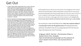 Get Out
• In 2017 Jordan Peele released Get Out, a horror film that
shook up the horror genre because of it’s themes of
racism that were clearly targeted at the modern day
American society. The film boldly and truthfully told
audiences the racism is still alive. The film criticizes the
society it was created in by openly showing audiences
how racism has taken new forms and in a way this works
so well as it makes the audience more aware of these
situations in real life.
• Get Out represents the daily struggles of minorities, how
they can be stereotyped and discriminated against. This
can be seen in the clichés of the horror genre which are
used in the film such as a black character being the first
to die. The ending of the film uses real life social issues to
make the audience worry for the main character as the
police lights in the distance that would normally
represent safety in a white horror film now represent a
danger to the main character as he has managed to kill all
the members of the white family that tried to kill him and
now because of his race we know that the police will see
him as the aggressor instead of the victim. Luckily the
lights turn out to be the main characters friend however
the implication of danger from the people that are meant
to protect people was still intended.
Vi Nguyen. (2017). ‘Get Out’ + The Evolution of Race in
Western Horror Films. Available:
https://cinemathread.com/pov/get-out-the-evolution-of-
race-in-western-horror-films/. Last accessed 22nd oct
2019.
 