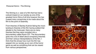 Personal Horror - The Shining
The Shining is a case of a film that has had a
cultural impact on our society as one of the
greatest horror films of all time however this has
cuased many conspiricies to be made about the
film to the point of obserdity.
From theories of Stanley Kubrick faking the moon
landing to theories of the film having subtext that
alludes to the holocuast, there are so many
theories that they were compiled into a
documentery called Room 237. The documentery
goes into a lot of detail about conspiracy theorists
and their various interepretations of the film. I
think that this shows how much the film has
seeped into our society as an icon of the horror
genre as well as something that can be viewed
from various perspectives.
 