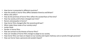 • How horror is presented in different countries?
• How the society in horror films differs between America and Britain?
• What is the other?
• How do the premises of horror films reflect the societal fears of the time?
• How has society and its fears changed over time?
• Racism and prejudice in horror?
• How horror films changed after the second world war?
• What makes these views of our society scary?
• Jordan Peele
• Gender in horror films
• How we connect to the themes of horror films?
• How can remakes of horror films change to adapt to our society.
• How horror films can have an impact on our society and inspire malicious acts or pranks through paranoia?
• How can horror have a personal and sociatal impact?
 