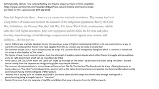 Kelly Mcneely. (2018). How cultural history and trauma shape our fears in films. Available:
https://www.salemhorror.com/news/2018/8/20/how-cultural-history-and-trauma-shape-
our-fears-in-film. Last accessed 24th sep 2019.
• Horror folklore was originally designed to play into society as a way to frighten misbehaving children or to use superstition as a way to
scare the rich and powerful- horror films have adapted from this as a newer way to create a societal fear
• The common tropes such as house invasions may be a sign of a countries fear of immigrants/ foreigners which is common in horror and
this trope is often labeled as “the other”
• The horror of new French extremity comes from the aftermath of sudden violent attacks which reflect France's struggle with xenophobia
and a far right government which can be traced back to WW2
• Films such as Get Out, Green Room and Carrie can shake up the trope of “the other” by the main characters being “the other” and the
horror coming from the experiences they go through because they’re different.
• The concepts of metamorphism in horror shown in films such as The Fly, The Void and The Brood could be a fear of losing humanity or
losing culture as “the other” is introduced into a society. Such as the native Americans being incorporated into American/Canadian society
and ironically having them be stripped of their culture.
• America was a society built on violence displayed in the article above and this seeps into horror films through the trope of a
ghost/haunting being a vengeful spirit of “the other”.
• Slasher films came from the paranoia of real life serial killers that grew in America from the 1950’s onwards
 