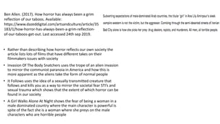 • Rather than describing how horror reflects our own society the
article lists lots of films that have different takes on their
filmmakers issues with society
• Invasion Of The Body Snatchers uses the trope of an alien invasion
to mirror the communist paranoia in America and how this is
more apparent as the aliens take the form of normal people
• It Follows uses the idea of a sexually transmitted creature that
follows and kills you as a way to mirror the societal fear STI’s and
sexual trauma which shows that the extent of which horror can be
found in our society
• A Girl Walks Alone At Night shows the fear of being a woman in a
male dominated country where the main character is powerful is
spite of the fact she is a woman where she preys on the male
characters who are horrible people
Ben Allen. (2017). How horror has always been a grim
reflection of our taboos. Available:
https://www.dazeddigital.com/artsandculture/article/35
183/1/how-horror-has-always-been-a-grim-reflection-
of-our-taboos-get-out. Last accessed 24th sep 2019.
 