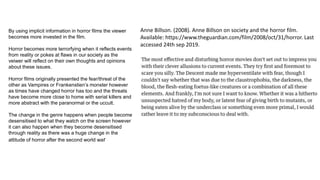 Anne Billson. (2008). Anne Billson on society and the horror film.
Available: https://www.theguardian.com/film/2008/oct/31/horror. Last
accessed 24th sep 2019.
By using implicit information in horror films the viewer
becomes more invested in the film.
Horror becomes more terrorfying when it reflects events
from reality or pokes at flaws in our society as the
veiwer will reflect on their own thoughts and opinions
about these issues.
Horror films originally presented the fear/threat of the
other as Vampires or Frankenstien’s monster however
as times have changed horror has too and the threats
have become more close to home with serial killers and
more abstract with the paranormal or the uccult.
The change in the genre happens when people become
desensitised to what they watch on the screen however
it can also happen when they become desensitised
through reality as there was a huge change in the
attitude of horror after the second world war
 