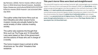 Aja Romano. (2016). Horror movies reflect cultural
fears in 2016 Americans feared invasion. Available:
https://www.vox.com/culture/2016/12/21/1373747
6/horror-movies-2016-invasion. Last accessed 24th
sep 2019.
The author writes that horror films such as
Don’t Breathe and other reccent home
invasion movies are actually fueled by the
social anxiety of other cultures invading
society.
The author also explores the thought that
films such as The Purge and 10 Cloverfield
Lane were based on fear of the government
and the actions of those who are in charge of
a society.
The home invasion trope is aimed at white
Americans as “the other” threatens their
existance.
 