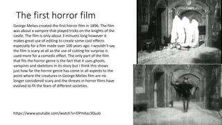 The first horror film
https://www.youtube.com/watch?v=OPmKaz3Quzo
George Melies created the first horror film in 1896. The film
was about a vampire that played tricks on the knights of the
castle. The film is only about 3 minuets long however it
makes great use of editing to create some cool effects
especially for a film made over 100 years ago. I wouldn’t say
the film is scary at all as the use of cutting for surprise is
used more for a comedic effect. The only part of the film
that fits the horror genre is the fact that it uses ghosts,
vampires and skeletons in its story but I think this shows
just how far the horror genre has come in all aspects to the
point where the creatures in George Melies film are no
longer considered scary and the threats in horror films have
evolved to fit the fears of different societies.
 