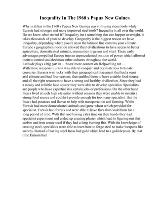 Inequality In The 1960 s Papua New Guinea
Why is it that in the 1960 s Papua New Guinea was still using stone tools while
Eurasia had stronger and more improved steel tools? Inequality is all over the world.
Do we know what started it? Inequality isn t something that can happen overnight, it
takes thousands of years to develop. Geography is the biggest reason we have
inequality, depending where you re at on the latitude line controls your climate.
Europe s geographical location allowed their civilizations to have access to better
agriculture, domesticated animals, immunities to germs and steel. These early
advantages propelled Europe into an unprecedented position of power which allowed
them to control and decimate other cultures throughout the world.
Latitude plays a big part in ... Show more content on Helpwriting.net ...
With those weapons Eurasia was able to conquer and decimate less fortunate
countries. Eurasia was lucky with their geographical placement that had a semi
arid climate and had four seasons, that enabled them to have a stable food source
and all the right resources to have a strong and healthy civilization. Since they had
a steady and reliable food source they were able to develop specialist. Specialists
are people who have expertise in a certain jobs or professions. On the other hand
Inca s lived at such high elevation without seasons they were unable to sustain a
strong food source and couldn t provide enough for too many specialist. But the
Inca s had potatoes and llamas to help with transportation and farming. While
Eurasia had more domesticated animals and grew wheat which provided for
specialist. Eurasia had forests and were able to have fires that could burn for a
long period of time. With that and having extra time on their hands they had
specialist experiment and ended up creating plaster which lead to figuring out that
carbon and iron create steel if they had a long burning fire. With the knowledge of
creating steel, specialists were able to learn how to forge steel to make weapons like
swords. Instead of having steel Incas had gold which lead to a gold deposit. By that
time Eurasia had
 