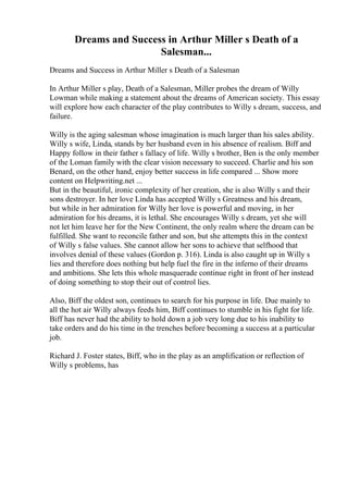 Dreams and Success in Arthur Miller s Death of a
Salesman...
Dreams and Success in Arthur Miller s Death of a Salesman
In Arthur Miller s play, Death of a Salesman, Miller probes the dream of Willy
Lowman while making a statement about the dreams of American society. This essay
will explore how each character of the play contributes to Willy s dream, success, and
failure.
Willy is the aging salesman whose imagination is much larger than his sales ability.
Willy s wife, Linda, stands by her husband even in his absence of realism. Biff and
Happy follow in their father s fallacy of life. Willy s brother, Ben is the only member
of the Loman family with the clear vision necessary to succeed. Charlie and his son
Benard, on the other hand, enjoy better success in life compared ... Show more
content on Helpwriting.net ...
But in the beautiful, ironic complexity of her creation, she is also Willy s and their
sons destroyer. In her love Linda has accepted Willy s Greatness and his dream,
but while in her admiration for Willy her love is powerful and moving, in her
admiration for his dreams, it is lethal. She encourages Willy s dream, yet she will
not let him leave her for the New Continent, the only realm where the dream can be
fulfilled. She want to reconcile father and son, but she attempts this in the context
of Willy s false values. She cannot allow her sons to achieve that selfhood that
involves denial of these values (Gordon p. 316). Linda is also caught up in Willy s
lies and therefore does nothing but help fuel the fire in the inferno of their dreams
and ambitions. She lets this whole masquerade continue right in front of her instead
of doing something to stop their out of control lies.
Also, Biff the oldest son, continues to search for his purpose in life. Due mainly to
all the hot air Willy always feeds him, Biff continues to stumble in his fight for life.
Biff has never had the ability to hold down a job very long due to his inability to
take orders and do his time in the trenches before becoming a success at a particular
job.
Richard J. Foster states, Biff, who in the play as an amplification or reflection of
Willy s problems, has
 