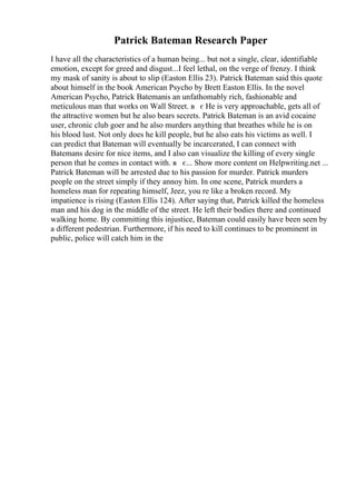 Patrick Bateman Research Paper
I have all the characteristics of a human being... but not a single, clear, identifiable
emotion, except for greed and disgust...I feel lethal, on the verge of frenzy. I think
my mask of sanity is about to slip (Easton Ellis 23). Patrick Bateman said this quote
about himself in the book American Psycho by Brett Easton Ellis. In the novel
American Psycho, Patrick Batemanis an unfathomably rich, fashionable and
meticulous man that works on Wall Street. в є He is very approachable, gets all of
the attractive women but he also bears secrets. Patrick Bateman is an avid cocaine
user, chronic club goer and he also murders anything that breathes while he is on
his blood lust. Not only does he kill people, but he also eats his victims as well. I
can predict that Bateman will eventually be incarcerated, I can connect with
Batemans desire for nice items, and I also can visualize the killing of every single
person that he comes in contact with. в є... Show more content on Helpwriting.net ...
Patrick Bateman will be arrested due to his passion for murder. Patrick murders
people on the street simply if they annoy him. In one scene, Patrick murders a
homeless man for repeating himself, Jeez, you re like a broken record. My
impatience is rising (Easton Ellis 124). After saying that, Patrick killed the homeless
man and his dog in the middle of the street. He left their bodies there and continued
walking home. By committing this injustice, Bateman could easily have been seen by
a different pedestrian. Furthermore, if his need to kill continues to be prominent in
public, police will catch him in the
 
