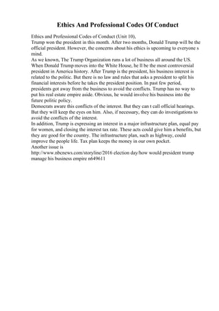 Ethics And Professional Codes Of Conduct
Ethics and Professional Codes of Conduct (Unit 10),
Trump won the president in this month. After two months, Donald Trump will be the
official president. However, the concerns about his ethics is upcoming to everyone s
mind.
As we known, The Trump Organization runs a lot of business all around the US.
When Donald Trump moves into the White House, he ll be the most controversial
president in America history. After Trump is the president, his business interest is
related to the politic. But there is no law and rules that asks a president to split his
financial interests before he takes the president position. In past few period,
presidents got away from the business to avoid the conflicts. Trump has no way to
put his real estate empire aside. Obvious, he would involve his business into the
future politic policy.
Democrats aware this conflicts of the interest. But they can t call official hearings.
But they will keep the eyes on him. Also, if necessary, they can do investigations to
avoid the conflicts of the interest.
In addition, Trump is expressing an interest in a major infrastructure plan, equal pay
for women, and closing the interest tax rate. These acts could give him a benefits, but
they are good for the country. The infrastructure plan, such as highway, could
improve the people life. Tax plan keeps the money in our own pocket.
Another issue is
http://www.nbcnews.com/storyline/2016 election day/how would president trump
manage his business empire n649611
 