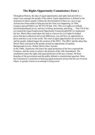 The Rights Opportunity Commission ( Eeoc )
Throughout History, the idea of equal opportunities and rights had and still is a
major issue amongst the people of the nation. Equal opportunities is defined as the
treatment of others equally without the discrimination of their sex, race or age.
Actions have been made to help prevent this from ever happening. In 1964,
Congress passed Public Law 88 352 (78 Stat. 241). This civil rights act forbade
discriminationbased on sex and race in hiring, promoting, and firing. ... Title VII of the
act created the Equal Employment Opportunity Commission(EEOC) to implement
the law. Morris Dees acted upon this and as a lawyer for civil rights he helped
prove that due to physical and social differences, you still have an opportunity to
prove and have a say in the world. The want of equal opportunities by morris dees
and the people, helped trigger the creation of the SPLC. The SPLC and the ideas that
Morris Dees conveyed to the people created an opportunity of equality.
Background on Law s before Morris Dees Actions:
In the 1960s, Americans who knew the equal protection of the laws expected the
Congress, and the courts to achieve the promise of the 14th Amendment. The
amendment states the rights and equal protection of the laws created. All three
branches of the government and the public debated a constitutional question: Does
the Constitution s restriction of denying equal protection always ban the use of racial,
ethnic, or gender criteria in an attempt to bring social
 