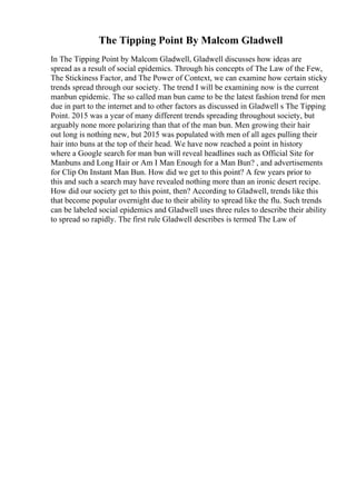 The Tipping Point By Malcom Gladwell
In The Tipping Point by Malcom Gladwell, Gladwell discusses how ideas are
spread as a result of social epidemics. Through his concepts of The Law of the Few,
The Stickiness Factor, and The Power of Context, we can examine how certain sticky
trends spread through our society. The trend I will be examining now is the current
manbun epidemic. The so called man bun came to be the latest fashion trend for men
due in part to the internet and to other factors as discussed in Gladwell s The Tipping
Point. 2015 was a year of many different trends spreading throughout society, but
arguably none more polarizing than that of the man bun. Men growing their hair
out long is nothing new, but 2015 was populated with men of all ages pulling their
hair into buns at the top of their head. We have now reached a point in history
where a Google search for man bun will reveal headlines such as Official Site for
Manbuns and Long Hair or Am I Man Enough for a Man Bun? , and advertisements
for Clip On Instant Man Bun. How did we get to this point? A few years prior to
this and such a search may have revealed nothing more than an ironic desert recipe.
How did our society get to this point, then? According to Gladwell, trends like this
that become popular overnight due to their ability to spread like the flu. Such trends
can be labeled social epidemics and Gladwell uses three rules to describe their ability
to spread so rapidly. The first rule Gladwell describes is termed The Law of
 