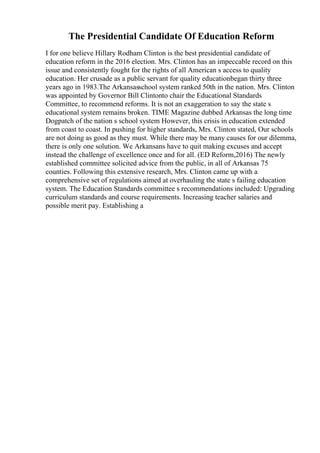 The Presidential Candidate Of Education Reform
I for one believe Hillary Rodham Clinton is the best presidential candidate of
education reform in the 2016 election. Mrs. Clinton has an impeccable record on this
issue and consistently fought for the rights of all American s access to quality
education. Her crusade as a public servant for quality educationbegan thirty three
years ago in 1983.The Arkansasschool system ranked 50th in the nation. Mrs. Clinton
was appointed by Governor Bill Clintonto chair the Educational Standards
Committee, to recommend reforms. It is not an exaggeration to say the state s
educational system remains broken. TIME Magazine dubbed Arkansas the long time
Dogpatch of the nation s school system However, this crisis in education extended
from coast to coast. In pushing for higher standards, Mrs. Clinton stated, Our schools
are not doing as good as they must. While there may be many causes for our dilemma,
there is only one solution. We Arkansans have to quit making excuses and accept
instead the challenge of excellence once and for all. (ED Reform,2016) The newly
established committee solicited advice from the public, in all of Arkansas 75
counties. Following this extensive research, Mrs. Clinton came up with a
comprehensive set of regulations aimed at overhauling the state s failing education
system. The Education Standards committee s recommendations included: Upgrading
curriculum standards and course requirements. Increasing teacher salaries and
possible merit pay. Establishing a
 