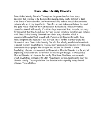 Dissociative Identity Disorder
Dissociative Identity Disorder Through out the years there has been many
disorders that continue to be diagnosed on people, many can be difficult to deal
with. Some of these disorders can be uncontrollable and can make it harder on the
patients who are trying to get better. Disorders are not sicknesses that can be cured
and gone with a couple of doses of medicine, disorders are serious problems a
person has to deal with usually if not for a large amount of time, it can be every day
for the rest of their life. Sometimes they can worsen with time but others can better as
well. Dissociative identity disorderis one of the many disorders which is
uncontrollable and difficult to deal with. Patients with this disorder suffer from
many symptoms and because of that they can find it hard to live their every day
life on their own. Dissociative Identity Disorder has a background that shows that it
is caused by many psychological reasons, many cases and stories also prove the same
but there is always people who disagree and believe the disorder is unreal.
Psychology plays an enormous role in Dissociative Identity Disorder it is the way of
explaining the disorder and the troubles the victims got through. In Dissociative
Identity Disorder: A Literature Review by Mcallister, Mcallister states ways in
which psychology connects with DID. Phycologists have and continue to study this
disorder closely. They explain how this disorder is developed by many abused
children. These children
 