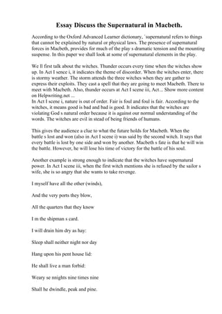 Essay Discuss the Supernatural in Macbeth.
According to the Oxford Advanced Learner dictionary, `supernatural refers to things
that cannot be explained by natural or physical laws. The presence of supernatural
forces in Macbeth, provides for much of the play s dramatic tension and the mounting
suspense. In this paper we shall look at some of supernatural elements in the play.
We ll first talk about the witches. Thunder occurs every time when the witches show
up. In Act I sence i, it indicates the theme of discorder. When the witches enter, there
is stormy weather. The storm attends the three witches when they are gather to
express their exploits. They cast a spell that they are going to meet Macbeth. There to
meet with Macbeth. Also, thunder occurs at Act I scene iii, Act... Show more content
on Helpwriting.net ...
In Act I scene i, nature is out of order. Fair is foul and foul is fair. According to the
witches, it means good is bad and bad is good. It indicates that the witches are
violating God s natural order because it is against our normal understanding of the
words. The witches are evil in stead of being friends of humans.
This gives the audience a clue to what the future holds for Macbeth. When the
battle s lost and won (also in Act I scene i) was said by the second witch. It says that
every battle is lost by one side and won by another. Macbeth s fate is that he will win
the battle. However, he will lose his time of victory for the battle of his soul.
Another example is strong enough to indicate that the witches have supernatural
power. In Act I scene iii, when the first witch mentions she is refused by the sailor s
wife, she is so angry that she wants to take revenge.
I myself have all the other (winds),
And the very ports they blow,
All the quarters that they know
I m the shipman s card.
I will drain him dry as hay:
Sleep shall neither night nor day
Hang upon his pent house lid:
He shall live a man forbid:
Weary se nnights nine times nine
Shall he dwindle, peak and pine.
 
