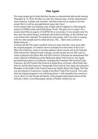 Out Again
Not many people get to boast that they became an international and award winning
filmmaker at 14. Well, the film was only five minutes long. And by international I
mean America, Canada, and Australia. And the award was an audience favorite
award. But it is still an accomplishment many don t have.
In the summer after my freshman year of high school I applied to a film program
aimed at LGBTQ youth called Reel Queer Youth. The goal was to create a five
minute short film on aspects of LGBTQ life in seven days. It was actually only five
days after the media literacy workshops and technical training, so the timeline was
even shorter than expected. We picked our own groups, and I was only in a group
with two other people and two adult advisors. The ... Show more content on
Helpwriting.net ...
It turned out that Out Again would be shown at many festivals, some years after
the original program. It would be shown in Seattle two more times at the Lion s
Main Art Collective, where it won the audience choice award, and in the National
Film Festival for Talented Youth. Chicago was the second city our film went to,
where it played in the Queer Bits Fall Film Festival. It became an international film
when it played in Melbourne at the Melbourne Queer Film Festival. Out Again
presented many places in California, including the Frameline film festival in San
Francisco, the OUTwatch Film Festival in Santa Rosa, in Fresno s Reel Pride film
festival, and the San Francisco Transgender Film Festival. Out Again also played in
Memphis at the Outflix Film Festival and at the Outflix Short Film Night. The film
was also played in Vancouver, Canada at the Reel Youth Film Festival. Two years
after the original program it was still being shown. I still remember how nervous I
was to show it to the friends and family of the program participants before all the
festivals, I didn t even think people outside of Seattle would even see
 