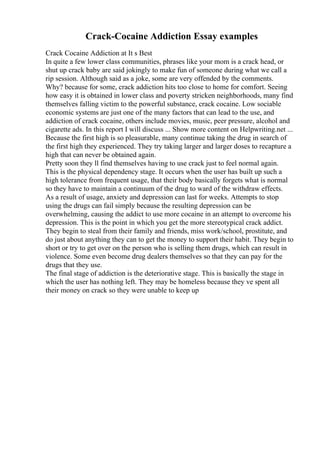 Crack-Cocaine Addiction Essay examples
Crack Cocaine Addiction at It s Best
In quite a few lower class communities, phrases like your mom is a crack head, or
shut up crack baby are said jokingly to make fun of someone during what we call a
rip session. Although said as a joke, some are very offended by the comments.
Why? because for some, crack addiction hits too close to home for comfort. Seeing
how easy it is obtained in lower class and poverty stricken neighborhoods, many find
themselves falling victim to the powerful substance, crack cocaine. Low sociable
economic systems are just one of the many factors that can lead to the use, and
addiction of crack cocaine, others include movies, music, peer pressure, alcohol and
cigarette ads. In this report I will discuss ... Show more content on Helpwriting.net ...
Because the first high is so pleasurable, many continue taking the drug in search of
the first high they experienced. They try taking larger and larger doses to recapture a
high that can never be obtained again.
Pretty soon they ll find themselves having to use crack just to feel normal again.
This is the physical dependency stage. It occurs when the user has built up such a
high tolerance from frequent usage, that their body basically forgets what is normal
so they have to maintain a continuum of the drug to ward of the withdraw effects.
As a result of usage, anxiety and depression can last for weeks. Attempts to stop
using the drugs can fail simply because the resulting depression can be
overwhelming, causing the addict to use more cocaine in an attempt to overcome his
depression. This is the point in which you get the more stereotypical crack addict.
They begin to steal from their family and friends, miss work/school, prostitute, and
do just about anything they can to get the money to support their habit. They begin to
short or try to get over on the person who is selling them drugs, which can result in
violence. Some even become drug dealers themselves so that they can pay for the
drugs that they use.
The final stage of addiction is the deteriorative stage. This is basically the stage in
which the user has nothing left. They may be homeless because they ve spent all
their money on crack so they were unable to keep up
 