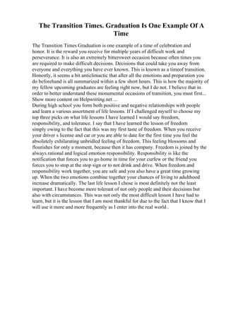 The Transition Times. Graduation Is One Example Of A
Time
The Transition Times Graduation is one example of a time of celebration and
honor. It is the reward you receive for multiple years of difficult work and
perseverance. It is also an extremely bittersweet occasion because often times you
are required to make difficult decisions. Decisions that could take you away from
everyone and everything you have ever known. This is known as a timeof transition.
Honestly, it seems a bit anticlimactic that after all the emotions and preparation you
do beforehand is all summarized within a few short hours. This is how the majority of
my fellow upcoming graduates are feeling right now, but I do not. I believe that in
order to better understand these monumental occasions of transition, you must first...
Show more content on Helpwriting.net ...
During high school you form both positive and negative relationships with people
and learn a various assortment of life lessons. If I challenged myself to choose my
top three picks on what life lessons I have learned I would say freedom,
responsibility, and tolerance. I say that I have learned the lesson of freedom
simply owing to the fact that this was my first taste of freedom. When you receive
your driver s license and car or you are able to date for the first time you feel the
absolutely exhilarating unbridled feeling of freedom. This feeling blossoms and
flourishes for only a moment, because then it has company. Freedom is joined by the
always rational and logical emotion responsibility. Responsibility is like the
notification that forces you to go home in time for your curfew or the friend you
forces you to stop at the stop sign or to not drink and drive. When freedom and
responsibility work together, you are safe and you also have a great time growing
up. When the two emotions combine together your chances of living to adulthood
increase dramatically. The last life lesson I chose is most definitely not the least
important. I have become more tolerant of not only people and their decisions but
also with circumstances. This was not only the most difficult lesson I have had to
learn, but it is the lesson that I am most thankful for due to the fact that I know that I
will use it more and more frequently as I enter into the real world .
 